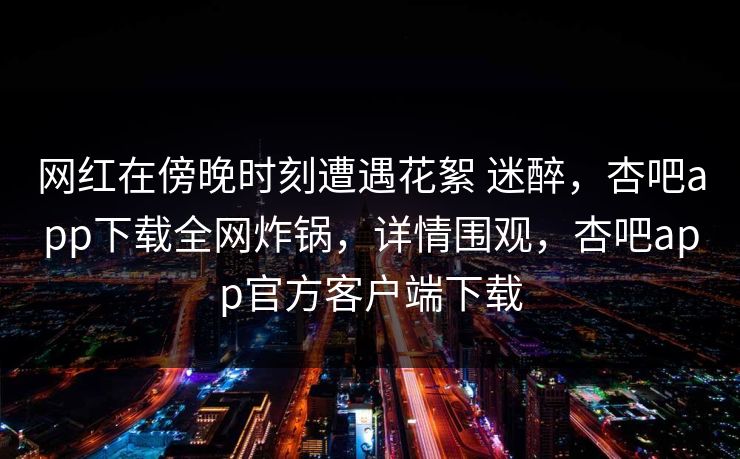 网红在傍晚时刻遭遇花絮 迷醉，杏吧app下载全网炸锅，详情围观，杏吧app官方客户端下载