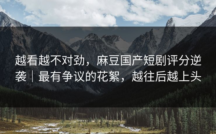 越看越不对劲，麻豆国产短剧评分逆袭｜最有争议的花絮，越往后越上头