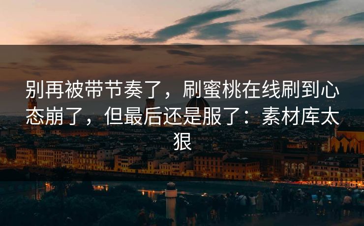 别再被带节奏了，刷蜜桃在线刷到心态崩了，但最后还是服了：素材库太狠