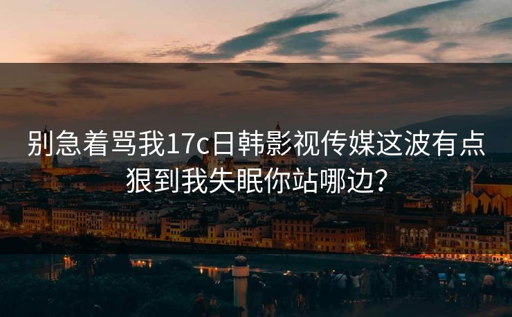 别急着骂我17c日韩影视传媒这波有点狠到我失眠你站哪边？