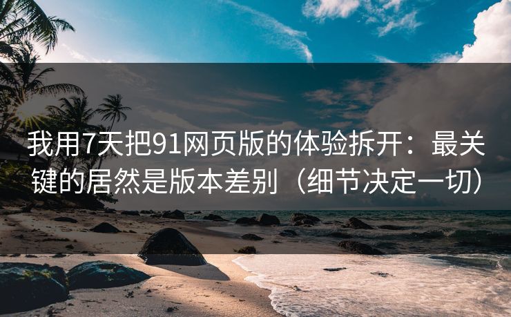我用7天把91网页版的体验拆开：最关键的居然是版本差别（细节决定一切）