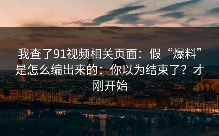 我查了91视频相关页面：假“爆料”是怎么编出来的：你以为结束了？才刚开始
