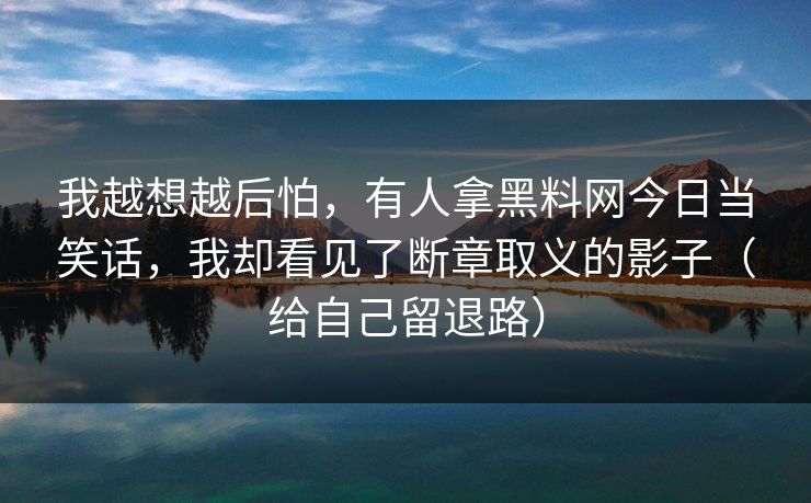 我越想越后怕，有人拿黑料网今日当笑话，我却看见了断章取义的影子（给自己留退路）