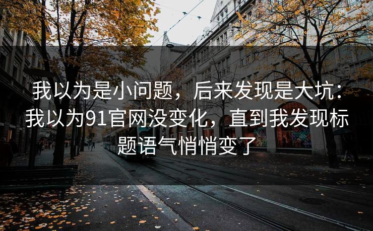 我以为是小问题，后来发现是大坑：我以为91官网没变化，直到我发现标题语气悄悄变了