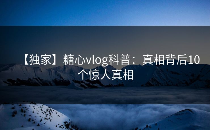 【独家】糖心vlog科普：真相背后10个惊人真相