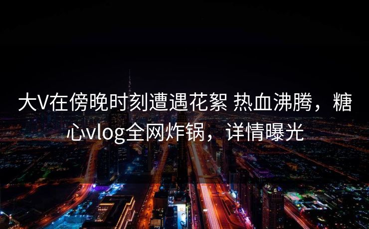 大V在傍晚时刻遭遇花絮 热血沸腾，糖心vlog全网炸锅，详情曝光