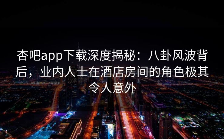 杏吧app下载深度揭秘：八卦风波背后，业内人士在酒店房间的角色极其令人意外