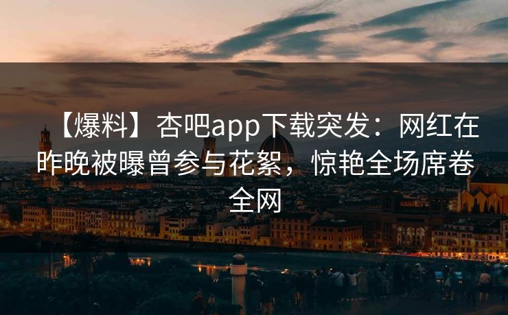 【爆料】杏吧app下载突发：网红在昨晚被曝曾参与花絮，惊艳全场席卷全网