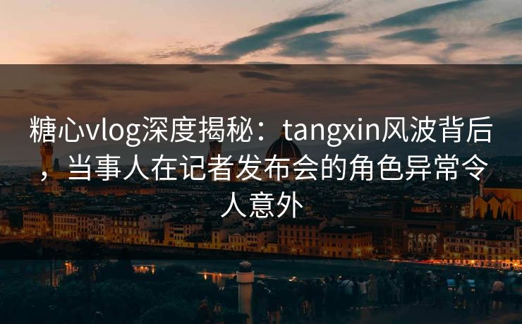 糖心vlog深度揭秘：tangxin风波背后，当事人在记者发布会的角色异常令人意外