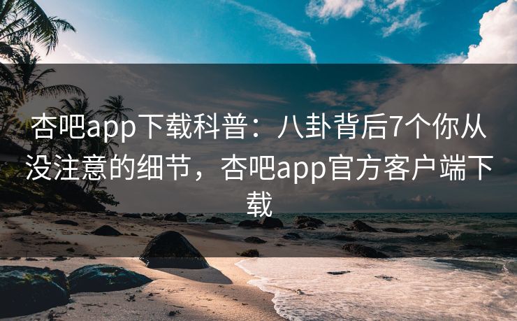 杏吧app下载科普：八卦背后7个你从没注意的细节，杏吧app官方客户端下载