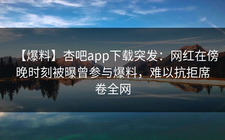 【爆料】杏吧app下载突发：网红在傍晚时刻被曝曾参与爆料，难以抗拒席卷全网