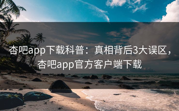 杏吧app下载科普：真相背后3大误区，杏吧app官方客户端下载