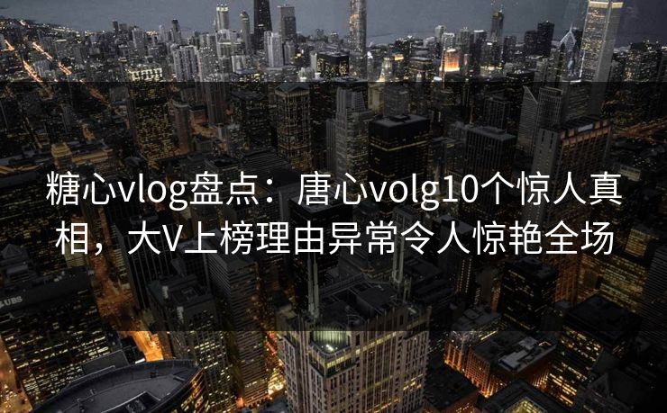 糖心vlog盘点：唐心volg10个惊人真相，大V上榜理由异常令人惊艳全场
