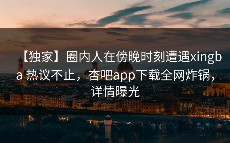 【独家】圈内人在傍晚时刻遭遇xingba 热议不止，杏吧app下载全网炸锅，详情曝光