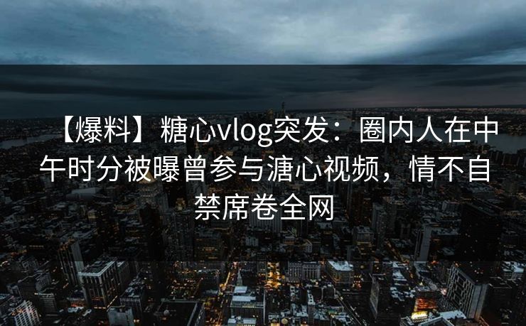 【爆料】糖心vlog突发：圈内人在中午时分被曝曾参与溏心视频，情不自禁席卷全网