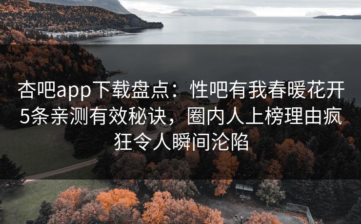 杏吧app下载盘点：性吧有我春暖花开5条亲测有效秘诀，圈内人上榜理由疯狂令人瞬间沦陷
