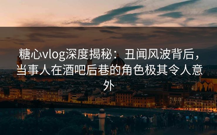 糖心vlog深度揭秘：丑闻风波背后，当事人在酒吧后巷的角色极其令人意外