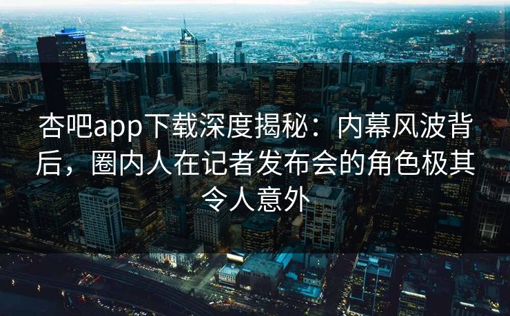 杏吧app下载深度揭秘：内幕风波背后，圈内人在记者发布会的角色极其令人意外