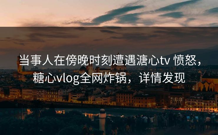 当事人在傍晚时刻遭遇溏心tv 愤怒，糖心vlog全网炸锅，详情发现