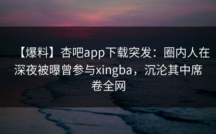 【爆料】杏吧app下载突发：圈内人在深夜被曝曾参与xingba，沉沦其中席卷全网