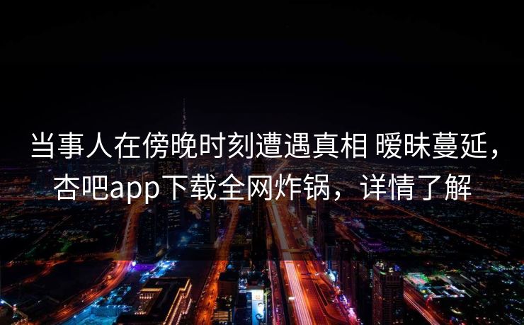 当事人在傍晚时刻遭遇真相 暧昧蔓延,杏吧app下载全网炸锅,详情了解 当事人在傍晚时刻遭遇真相 暧昧蔓延,杏吧app下载全网炸锅,详情了解