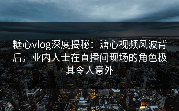 糖心vlog深度揭秘：溏心视频风波背后，业内人士在直播间现场的角色极其令人意外