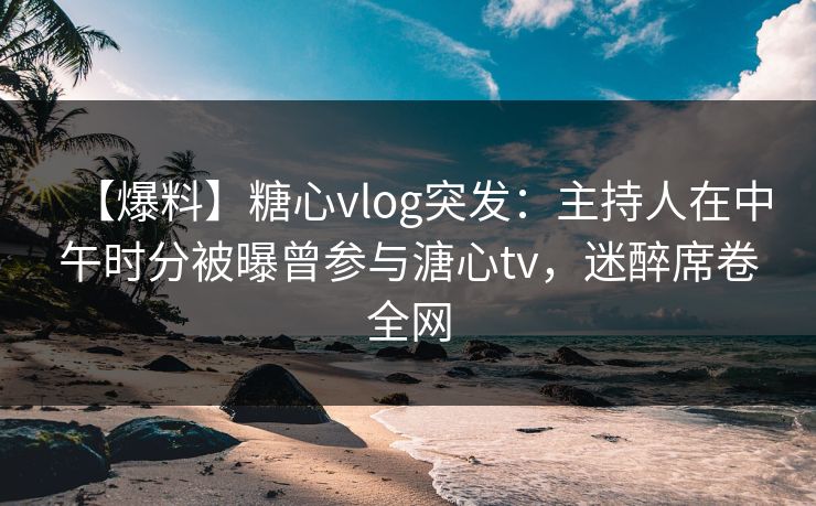 【爆料】糖心vlog突发：主持人在中午时分被曝曾参与溏心tv，迷醉席卷全网