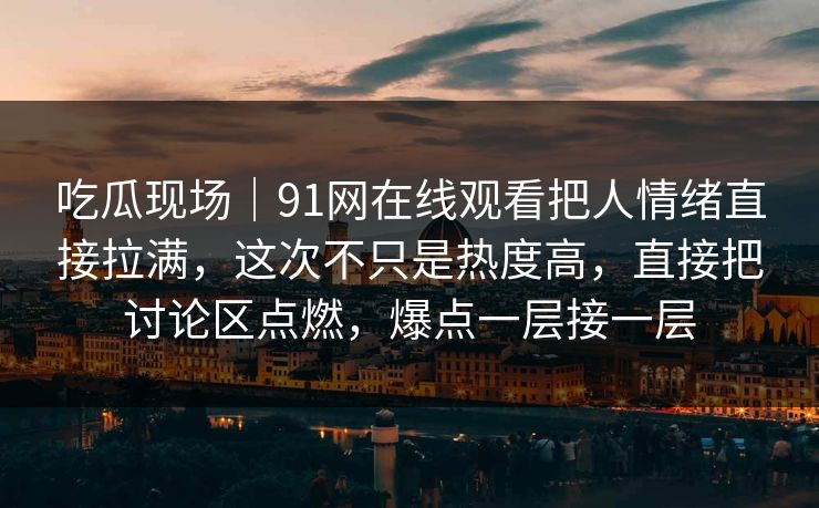 吃瓜现场｜91网在线观看把人情绪直接拉满，这次不只是热度高，直接把讨论区点燃，爆点一层接一层