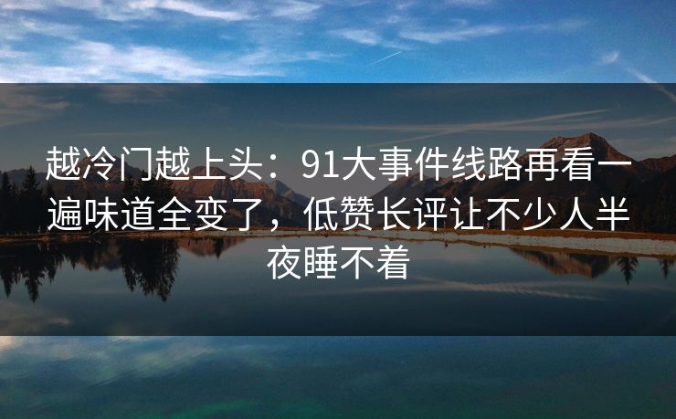 越冷门越上头：91大事件线路再看一遍味道全变了，低赞长评让不少人半夜睡不着